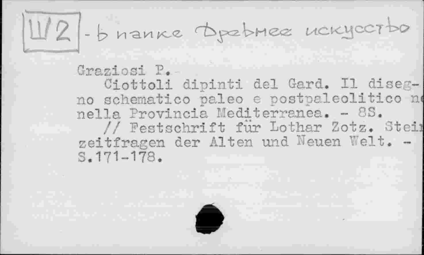 ﻿U/2 -b
паи k-<z-
k>H<Z<Z
Graziosi P.
Ciottoli dipinti del Gard. Il diseg-no schematic© paleo є postpaleolitico и nella Provincia Méditerranea. - 8S.
// Festschrift für Lothar Zotz. Stei: zeitfragen der Alten und Neuen Welt. -S.171-178.